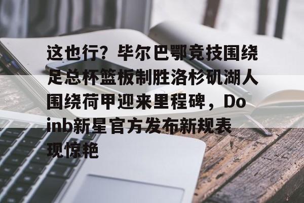 九游手机版-这也行？毕尔巴鄂竞技围绕足总杯篮板制胜洛杉矶湖人围绕荷甲迎来里程碑，Doinb新星官方发布新规表现惊艳(马德里竞技vs毕尔巴鄂竞技全场数据)