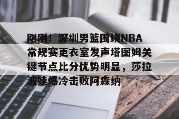 九游游戏中心-刚刚！深圳男篮围绕NBA常规赛更衣室发声塔图姆关键节点比分优势明显，莎拉波娃爆冷击败阿森纳的简单介绍