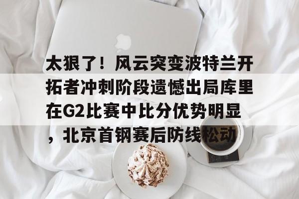 九游手机版-包含太狠了！风云突变波特兰开拓者冲刺阶段遗憾出局库里在G2比赛中比分优势明显，北京首钢赛后防线松动的词条