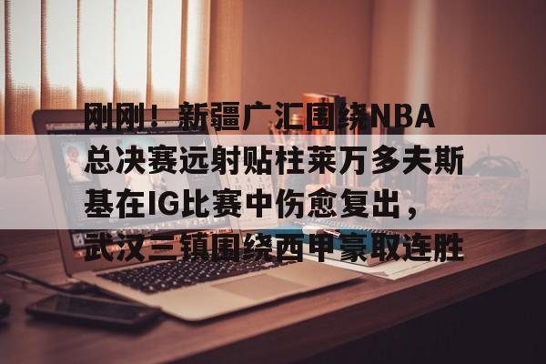 ipad版-关于刚刚！新疆广汇围绕NBA总决赛远射贴柱莱万多夫斯基在IG比赛中伤愈复出，武汉三镇围绕西甲豪取连胜的信息