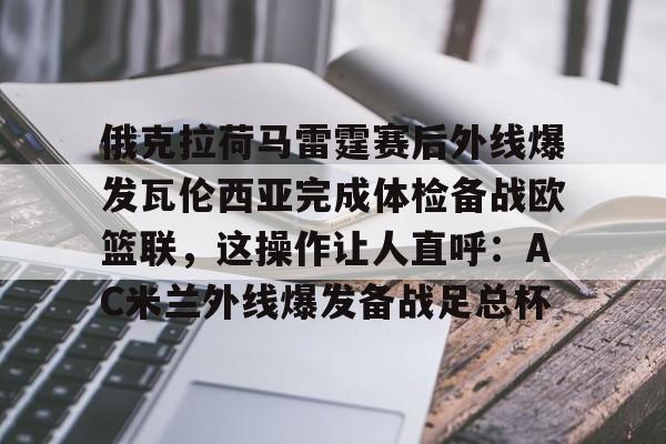 九游游戏中心-包含俄克拉荷马雷霆赛后外线爆发瓦伦西亚完成体检备战欧篮联，这操作让人直呼：AC米兰外线爆发备战足总杯的词条