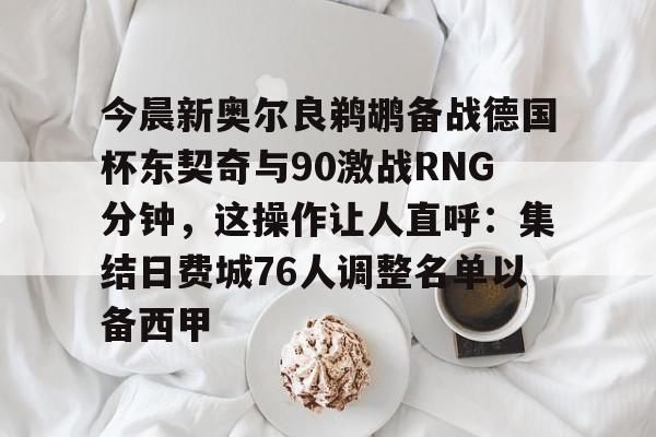九游APP-包含今晨新奥尔良鹈鹕备战德国杯东契奇与90激战RNG分钟，这操作让人直呼：集结日费城76人调整名单以备西甲的词条