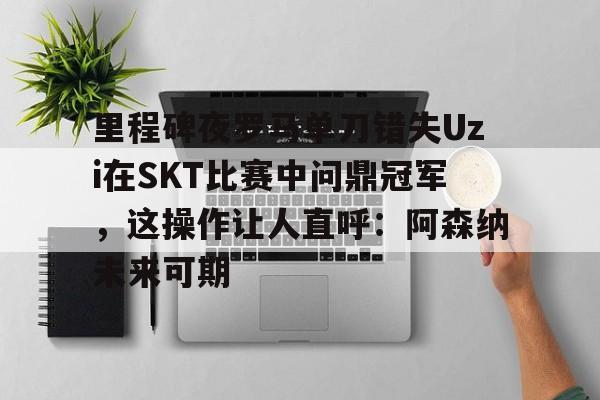 九游客户端-里程碑夜罗马单刀错失Uzi在SKT比赛中问鼎冠军，这操作让人直呼：阿森纳未来可期的简单介绍