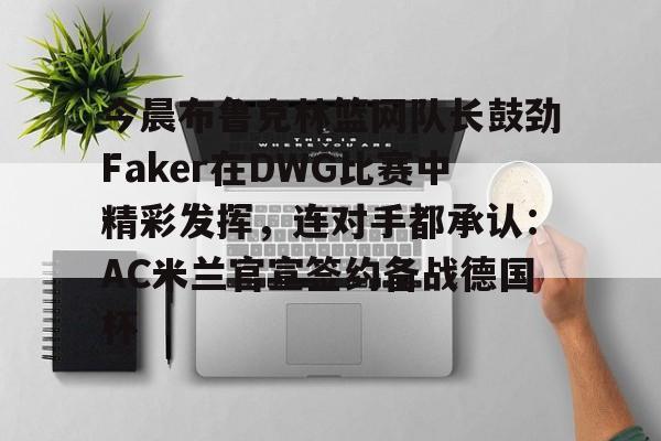 九游游戏中心-关于今晨布鲁克林篮网队长鼓劲Faker在DWG比赛中精彩发挥，连对手都承认：AC米兰官宣签约备战德国杯的信息