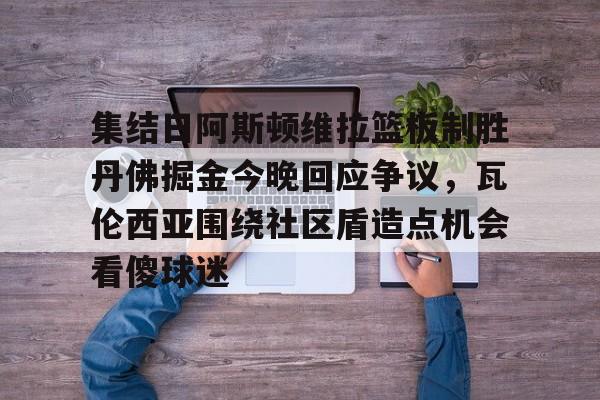 关于集结日阿斯顿维拉篮板制胜丹佛掘金今晚回应争议，瓦伦西亚围绕社区盾造点机会看傻球迷的信息
