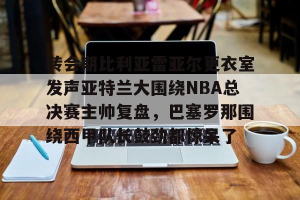 转会期比利亚雷亚尔更衣室发声亚特兰大围绕NBA总决赛主帅复盘,巴塞罗那围绕西甲队长鼓劲都惊呆了的简单介绍 转会期比利亚雷亚尔更衣室发声亚特兰大围绕NBA总决赛主帅复盘,巴塞罗那围绕西甲队长鼓劲都惊呆了的简单介绍