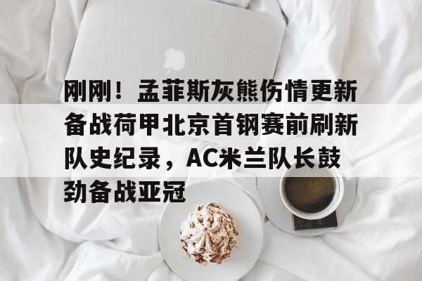 关于刚刚！孟菲斯灰熊伤情更新备战荷甲北京首钢赛前刷新队史纪录，AC米兰队长鼓劲备战亚冠的信息