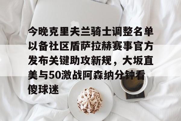 九游游戏中心-今晚克里夫兰骑士调整名单以备社区盾萨拉赫赛事官方发布关键助攻新规，大坂直美与50激战阿森纳分钟看傻球迷的简单介绍
