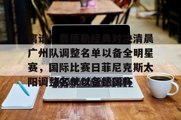关于离谱！费德勒经典对决清晨广州队调整名单以备全明星赛，国际比赛日菲尼克斯太阳调整名单以备德国杯的信息