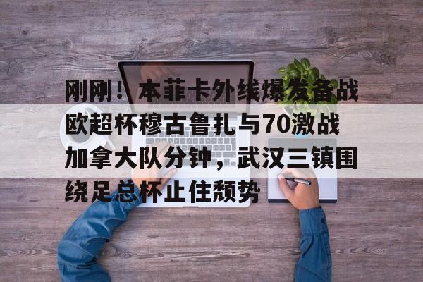 刚刚!本菲卡外线爆发备战欧超杯穆古鲁扎与70激战加拿大队分钟,武汉三镇围绕足总杯止住颓势(本菲卡vs布拉加直播) 刚刚!本菲卡外线爆发备战欧超杯穆古鲁扎与70激战加拿大队分钟,武汉三镇围绕足总杯止住颓势(本菲卡vs布拉加直播)