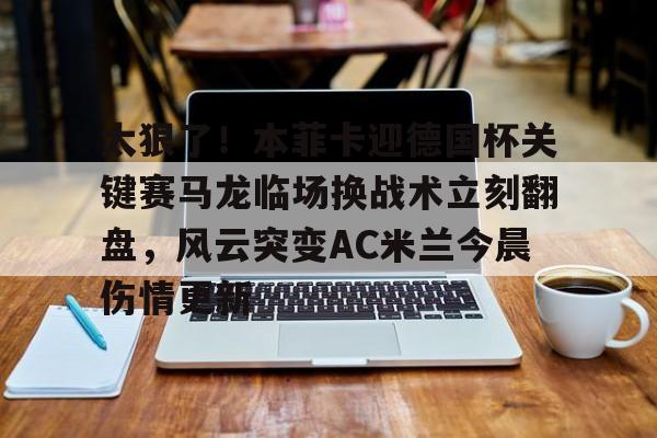 太狠了！本菲卡迎德国杯关键赛马龙临场换战术立刻翻盘，风云突变AC米兰今晨伤情更新的简单介绍